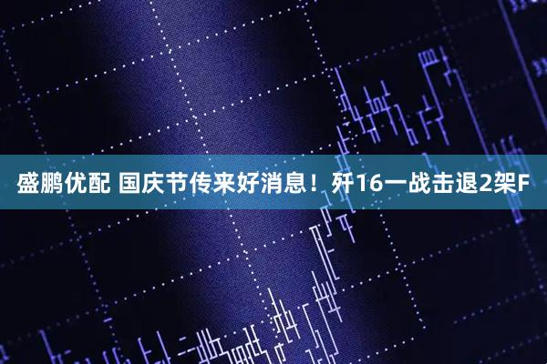 盛鹏优配 国庆节传来好消息！歼16一战击退2架F