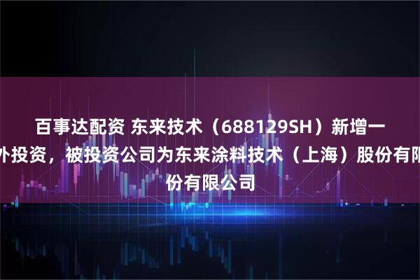 百事达配资 东来技术（688129SH）新增一起对外投资，被投资公司为东来涂料技术（上海）股份有限公司