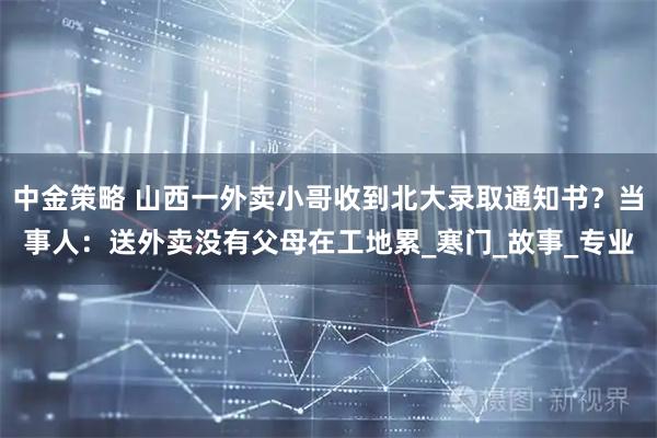 中金策略 山西一外卖小哥收到北大录取通知书？当事人：送外卖没有父母在工地累_寒门_故事_专业